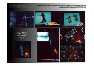 INDICATE	
  Final	
  Conference	
                    Networked	
  Art:	
  Brazilian	
  experiences	
  of	
  the	
  Technological	
  Poe;cs	
  Research	
  Group	
  
 Ankara/Turkey,	
  15th,16th	
  October	
  2012	
                                                  Ivani	
  Santana	
  SARC	
  (Support	
  CAPES	
  9495-­‐11)	
  




                 Corpo	
  Aberto	
  
                  Open	
  Body	
  
                     2002	
  




                                                                                                                                                          8	
  
{automa2c	
  	
  transi2on}	
  
 