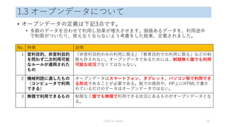 1.3 オープンデータについて
• オープンデータの定義は下記3点です。
• 多数のデータを合わせて利用し効果が増大させます。価値あるデータを、利用途中
で制限がついたり、使えなくならないよう考慮をした結果、定義されました。
Code for Japan 24
No. 特徴 説明
1 営利目的、非営利目的
を問わず二次利用可能
なルールが適用された
もの
「非営利目的のみの利用に限る」「教育目的での利用に限る」などの制
限も許されない。オープンデータであるためには、制限無く誰でも利用
可能な状況でなくてはならない。
2 機械判読に適したもの
（コンピュータで利用
できる）
オープンデータはスマートフォン、タブレット、パソコン等で利用でき
る形式であることが必要である。紙での提供や、HP上にHTMLで書か
れているだけのデータはオープンデータではない。
3 無償で利用できるもの 制限なく誰でも無償で利用できる状況にあるものがオープンデータとな
る。
 