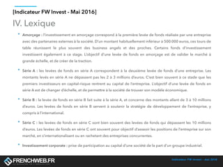 Indicateur FW Invest - mai 2016
IV. Lexique
• Amorçage : l’investissement en amorçage correspond à la première levée de fonds réalisée par une entreprise
avec des partenaires externes à la société. D’un montant habituellement inférieur à 500.000 euros, ces tours de
table réunissent le plus souvent des business angels et des proches. Certains fonds d’investissement
investissent également à ce stage. L’objectif d’une levée de fonds en amorçage est de valider le marché à
grande échelle, et de créer de la traction.
• Série A : les levées de fonds en série A correspondent à la deuxième levée de fonds d’une entreprise. Les
montants levés en série A ne dépassent pas les 2 à 3 millions d’euros. C’est bien souvent à ce stade que les
premiers investisseurs en capital-risque rentrent au capital de l’entreprise. L’objectif d’une levée de fonds en
série A est de changer d’échelle, et de permettre à la société de trouver son modèle économique.
• Série B : la levée de fonds en série B fait suite à la série A, et concerne des montants allant de 3 à 10 millions
d’euros. Les levées de fonds en série B servent à soutenir la stratégie de développement de l’entreprise, y
compris à l’international.
• Série C : les levées de fonds en série C sont bien souvent des levées de fonds qui dépassent les 10 millions
d’euros. Les levées de fonds en série C ont souvent pour objectif d’asseoir les positions de l’entreprise sur son
marché, en s’internationalisant ou en rachetant des entreprises concurrentes.
• Investissement corporate : prise de participation au capital d’une société de la part d’un groupe industriel.
[Indicateur FW Invest - Mai 2016]
 