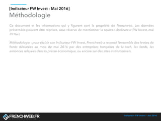 Indicateur FW Invest - mai 2016
Méthodologie
Ce document et les informations qui y ﬁgurent sont la propriété de Frenchweb. Les données
présentées peuvent être reprises, sous réserve de mentionner la source («Indicateur FW Invest, mai
2016»).
Méthodologie : pour établir son Indicateur FW Invest, Frenchweb a recensé l’ensemble des levées de
fonds déclarées au mois de mai 2016 par des entreprises françaises de la tech, les fonds, les
annonces relayées dans la presse économique, ou encore sur des sites institutionnels.
[Indicateur FW Invest - Mai 2016]
 