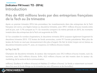 Indicateur FW Invest - T2 2016
[Indicateur FW Invest / T2 - 2016]
Introduction
Près de 400 millions levés par des entreprises françaises
de la Tech au 2e trimestre
Après un premier trimestre 2016 très prometteur, les investissements dans des entreprises de la Tech
française ont connu une légère baisse au deuxième trimestre, avec 399,1 millions d'euros investis entre
avril et juin, soit -7,7% comparé au T1. En revanche comparé à la même période en 2015, les montants
investis dans des entreprises de la Tech ont augmenté de 53%. 
Si l'on considère le nombre d'opérations, le deuxième trimestre 2016 surpasse également largement le
deuxième trimestre 2015. 172 levées de fonds annoncées, contre 91 l'année précédente. Mais plus de
levées de fonds ne veut pas nécessairement dire plus d'argent. De fait, le ticket moyen est en baisse au
deuxième trimestre contre T1, avec, en moyenne, 2,3 millions d'euros investis. 
Le Top 3 du T2
Champion de deuxième trimestre, le secteur des transports avec 59,3 millions d'euros investis, suivi du
tourisme, avec 56,5 millions d'euros. Enﬁn, 43,5 millions d'euros ont été investis dans  le secteur du
marketing, de la vente et de la communication. 
millions), Qualtera (3 millions d'euros) et Habiteo (3 millions d'euros). Le fonds a notamment co-investi
deux fois avec le fonds XAnge sur le trimestre (au sein d'Evaneos et de HomeRez). 
 