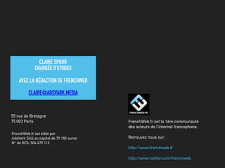 FrenchWeb.fr est édité par
AdsVark SAS au capital de 75 192 euros
N° de RCS: 504 475 112
55 rue de Bretagne
75 003 Paris FrenchWeb.fr est la 1ère communauté
des acteurs de l'internet francophone.
Retrouvez nous sur:
http://www.frenchweb.fr
http://www.twitter.com/frenchweb
CLAIRE SPOHR
CHARGÉE D’ETUDES
AVEC LA RÉDACTION DE FRENCHWEB
CLAIRE@ADSVARK.MEDIA
 