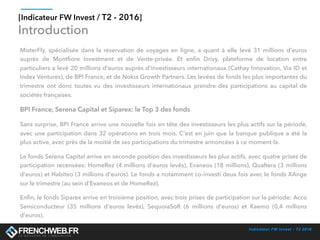 Indicateur FW Invest - T2 2016
[Indicateur FW Invest / T2 - 2016]
Introduction
MisterFly, spécialisée dans la réservation de voyages en ligne, a quant à elle  levé 31 millions d'euros
auprès de Montﬁore Investment et de Vente-privée. Et enﬁn Drivy, plateforme de location entre
particuliers a levé 20 millions d'euros auprès d'investisseurs internationaux (Cathay Innovation, Via ID et
Index Ventures), de BPI France, et de Nokia Growth Partners. Les levées de fonds les plus importantes du
trimestre  ont donc toutes vu  des investisseurs internationaux prendre des participations au capital de
sociétés françaises. 
BPI France, Serena Capital et Siparex: le Top 3 des fonds
Sans surprise, BPI France arrive une nouvelle fois en tête des investisseurs les plus actifs sur la période,
avec une participation dans 32 opérations en trois mois. C'est en juin que la banque publique a été la
plus active, avec près de la moitié de ses participations du trimestre annoncées à ce moment-là. 
Le fonds Serena Capital arrive en seconde position des investisseurs les plus actifs, avec quatre prises de
participation recensées: HomeRez (4 millions d'euros levés), Evaneos (18 millions), Qualtera (3 millions
d'euros) et Habiteo (3 millions d'euros). Le fonds a notamment co-investi deux fois avec le fonds XAnge
sur le trimestre (au sein d'Evaneos et de HomeRez). 
Enﬁn, le fonds Siparex arrive en troisième position, avec trois prises de participation sur la période: Acco
Semiconducteur (35 millions d'euros levés), SequoiaSoft (6 millions d'euros) et Kaemo (0,4 millions
d'euros). 
 