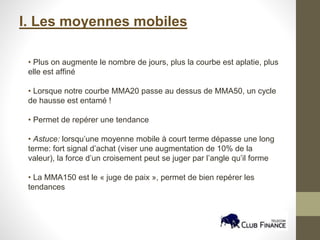 I. Les moyennes mobiles
• Plus on augmente le nombre de jours, plus la courbe est aplatie, plus
elle est affiné
• Lorsque notre courbe MMA20 passe au dessus de MMA50, un cycle
de hausse est entamé !
• Permet de repérer une tendance
• Astuce: lorsqu’une moyenne mobile à court terme dépasse une long
terme: fort signal d’achat (viser une augmentation de 10% de la
valeur), la force d’un croisement peut se juger par l’angle qu’il forme
• La MMA150 est le « juge de paix », permet de bien repérer les
tendances
 