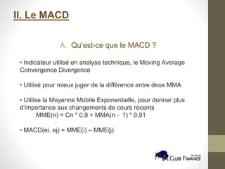 II. Le MACD
A. Qu’est-ce que le MACD ?
• Indicateur utilisé en analyse technique, le Moving Average
Convergence Divergence
• Utilisé pour mieux juger de la différence entre deux MMA
• Utilise la Moyenne Mobile Exponentielle, pour donner plus
d’importance aux changements de cours récents
MME(n) = Cn * 0.9 + MMA(n - 1) * 0.91
• MACD(ei, ej) = MME(i) – MME(j)
 