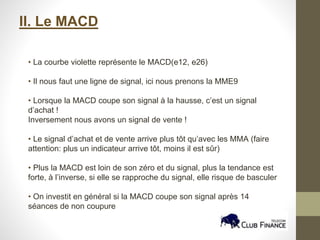 II. Le MACD
• La courbe violette représente le MACD(e12, e26)
• Il nous faut une ligne de signal, ici nous prenons la MME9
• Lorsque la MACD coupe son signal à la hausse, c’est un signal
d’achat !
Inversement nous avons un signal de vente !
• Le signal d’achat et de vente arrive plus tôt qu’avec les MMA (faire
attention: plus un indicateur arrive tôt, moins il est sûr)
• Plus la MACD est loin de son zéro et du signal, plus la tendance est
forte, à l’inverse, si elle se rapproche du signal, elle risque de basculer
• On investit en général si la MACD coupe son signal après 14
séances de non coupure
 