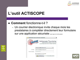 Plan d’action d’observation(5 champs de connaissance)OFFRE:Inventaire statistique de l’offre, préalable à tout diagnostic et analyseFREQUENTATION:mesure et suivi des tendances de la fréquentation pour apprécier le poids et les évolutions du tourismeCLIENTELES:connaissance des profils, comportements, niveau de satisfaction, dépenses,…des clientèles pour s’adapter à la demande, définir une stratégie marketing.ECONOMIE:la mesure de l’économie touristique et la contribution du tourisme à l’emploi.VEILLE et l’ingénierie pour suivre, repérer et diffuser des données et indicateurs du changement