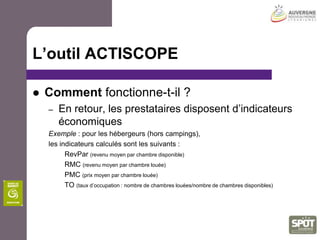 L’outil ACTISCOPEPourquoi un tel outil ?L’objectif de cet outil est multiple :Améliorer la performance des entreprises touristiquesLes aider dans la gestion de leur entrepriseSuivre l’évolution mensuelle de leurs indicateursDéfinir et affiner leur politique tarifaireSe comparer au panel de leur choix afin de se situer dans leur environnementRépondre aux besoins des organismes intervenant dans le secteur du tourisme en la mesure de performance économique
