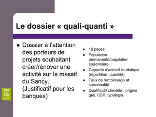 Le dossier « quali-quanti »Dossier à l’attention des porteurs de projets souhaitant créer/rénover une activité sur le massif du Sancy. (Justificatif pour les banques)10 pagesPopulation permanente/population saisonnièreCapacité d’accueil touristique (répartition, quantité)Taux de remplissage et saisonnalitéQualificatif clientèle : origine géo, CSP, typologie.