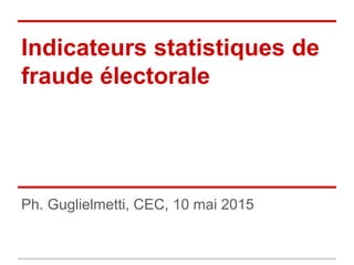 Indicateurs statistiques de
fraude électorale
Ph. Guglielmetti, CEC, 10 mai 2015
 