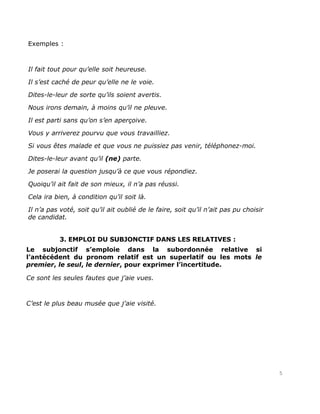 Exemples :



Il fait tout pour qu’elle soit heureuse.

Il s’est caché de peur qu’elle ne le voie.

Dites-le-leur de sorte qu’ils soient avertis.

Nous irons demain, à moins qu’il ne pleuve.

Il est parti sans qu’on s’en aperçoive.

Vous y arriverez pourvu que vous travailliez.

Si vous êtes malade et que vous ne puissiez pas venir, téléphonez-moi.

Dites-le-leur avant qu’il (ne) parte.

Je poserai la question jusqu’à ce que vous répondiez.

Quoiqu’il ait fait de son mieux, il n’a pas réussi.

Cela ira bien, à condition qu’il soit là.

Il n’a pas voté, soit qu’il ait oublié de le faire, soit qu’il n’ait pas pu choisir
de candidat.


           3. EMPLOI DU SUBJONCTIF DANS LES RELATIVES :
Le subjonctif s’emploie dans la subordonnée relative si
l’antécédent du pronom relatif est un superlatif ou les mots le
premier, le seul, le dernier, pour exprimer l’incertitude.

Ce sont les seules fautes que j’aie vues.



C’est le plus beau musée que j’aie visité.




                                                                                      5
 