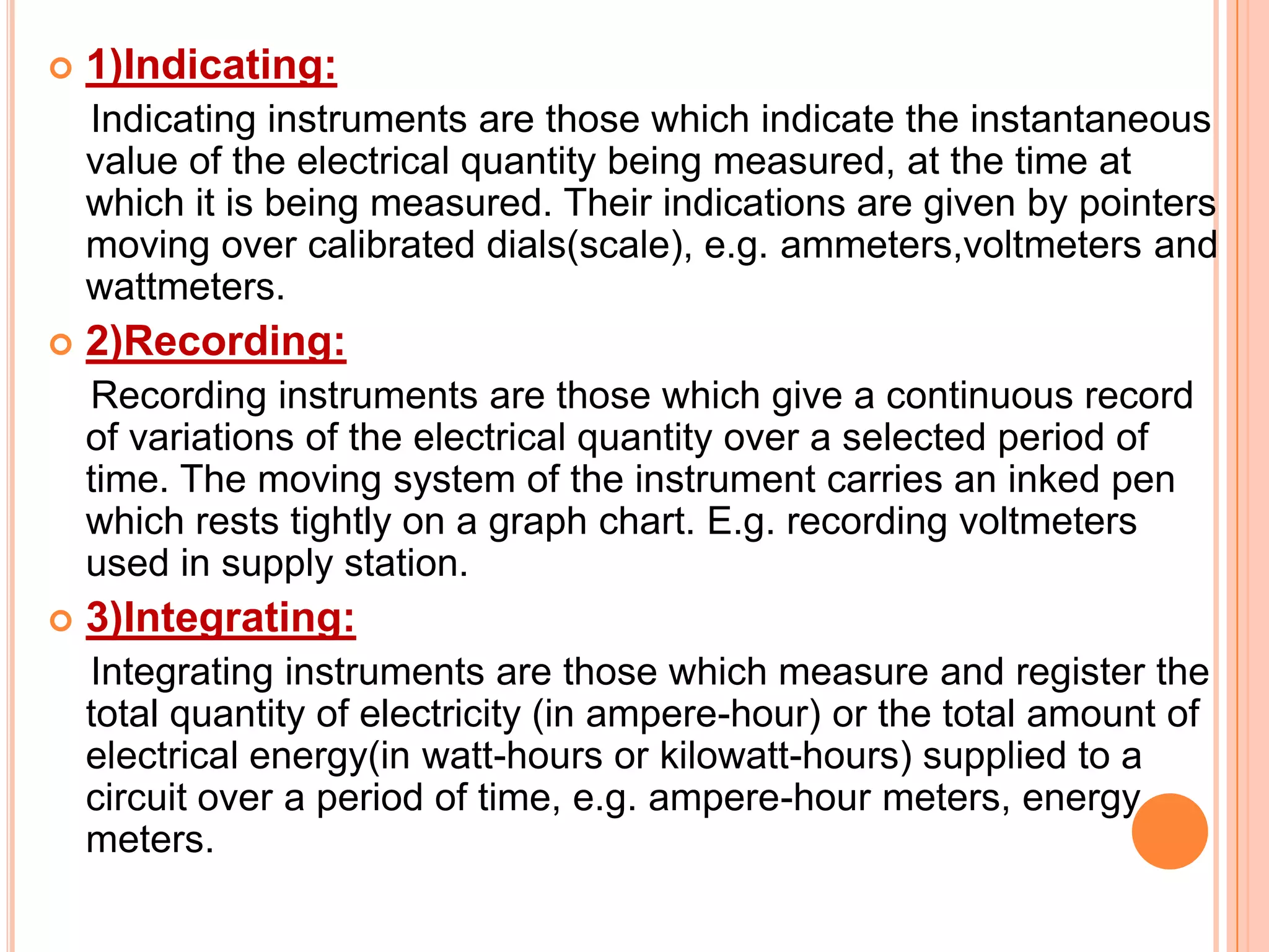 

1)Indicating:
Indicating instruments are those which indicate the instantaneous
value of the electrical quantity being measured, at the time at
which it is being measured. Their indications are given by pointers
moving over calibrated dials(scale), e.g. ammeters,voltmeters and
wattmeters.



2)Recording:
Recording instruments are those which give a continuous record
of variations of the electrical quantity over a selected period of
time. The moving system of the instrument carries an inked pen
which rests tightly on a graph chart. E.g. recording voltmeters
used in supply station.



3)Integrating:
Integrating instruments are those which measure and register the
total quantity of electricity (in ampere-hour) or the total amount of
electrical energy(in watt-hours or kilowatt-hours) supplied to a
circuit over a period of time, e.g. ampere-hour meters, energy
meters.

 