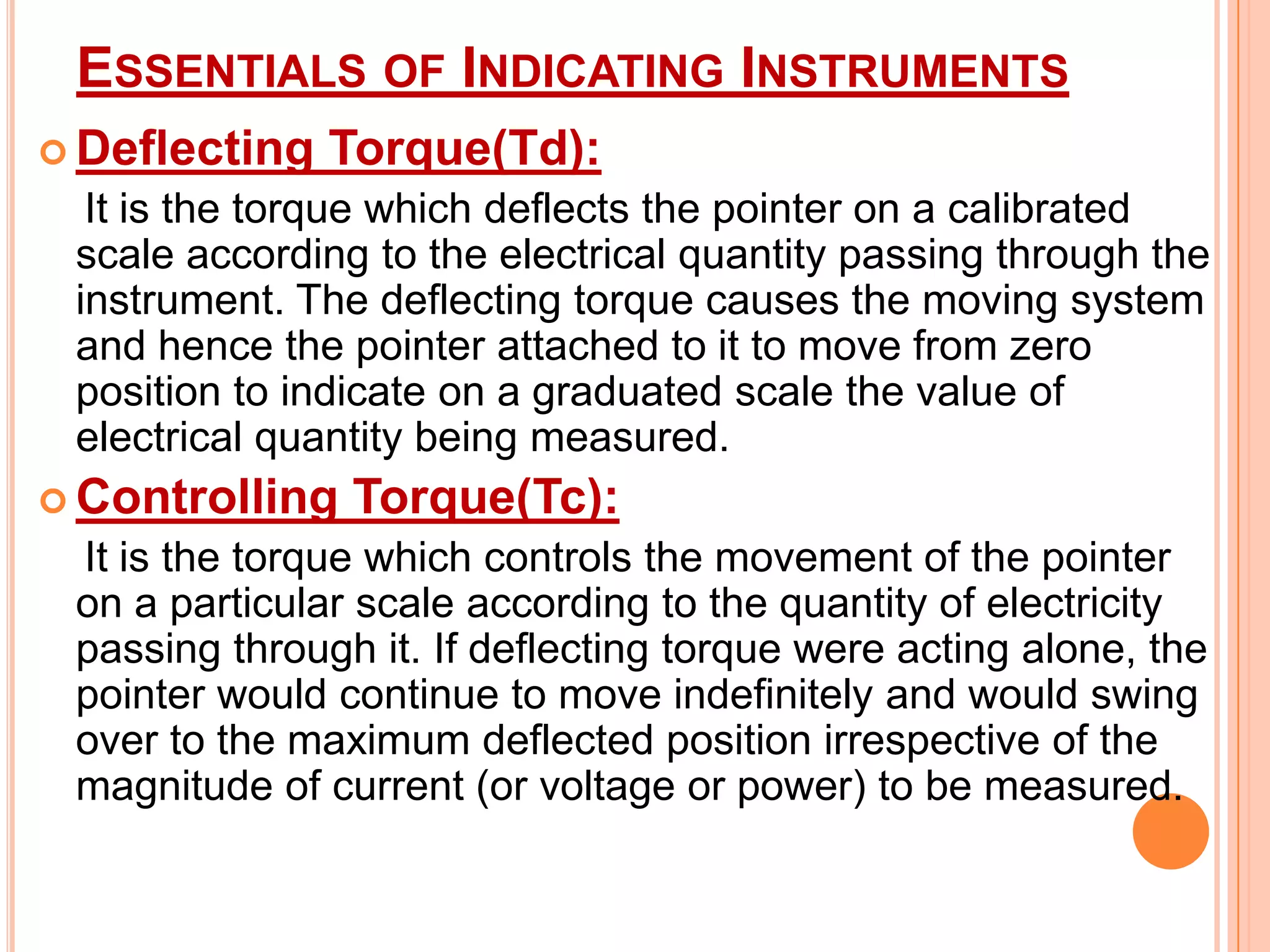 ESSENTIALS OF INDICATING INSTRUMENTS
 Deflecting

Torque(Td):

It is the torque which deflects the pointer on a calibrated
scale according to the electrical quantity passing through the
instrument. The deflecting torque causes the moving system
and hence the pointer attached to it to move from zero
position to indicate on a graduated scale the value of
electrical quantity being measured.
 Controlling

Torque(Tc):

It is the torque which controls the movement of the pointer
on a particular scale according to the quantity of electricity
passing through it. If deflecting torque were acting alone, the
pointer would continue to move indefinitely and would swing
over to the maximum deflected position irrespective of the
magnitude of current (or voltage or power) to be measured.

 