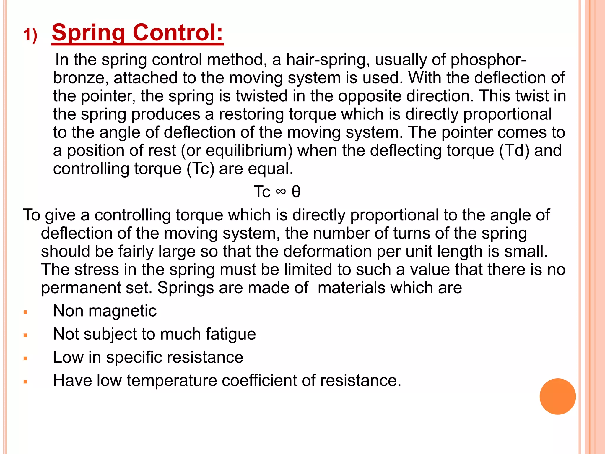 1)

Spring Control:

In the spring control method, a hair-spring, usually of phosphorbronze, attached to the moving system is used. With the deflection of
the pointer, the spring is twisted in the opposite direction. This twist in
the spring produces a restoring torque which is directly proportional
to the angle of deflection of the moving system. The pointer comes to
a position of rest (or equilibrium) when the deflecting torque (Td) and
controlling torque (Tc) are equal.
Tc ∞ θ
To give a controlling torque which is directly proportional to the angle of
deflection of the moving system, the number of turns of the spring
should be fairly large so that the deformation per unit length is small.
The stress in the spring must be limited to such a value that there is no
permanent set. Springs are made of materials which are

Non magnetic

Not subject to much fatigue

Low in specific resistance

Have low temperature coefficient of resistance.

 