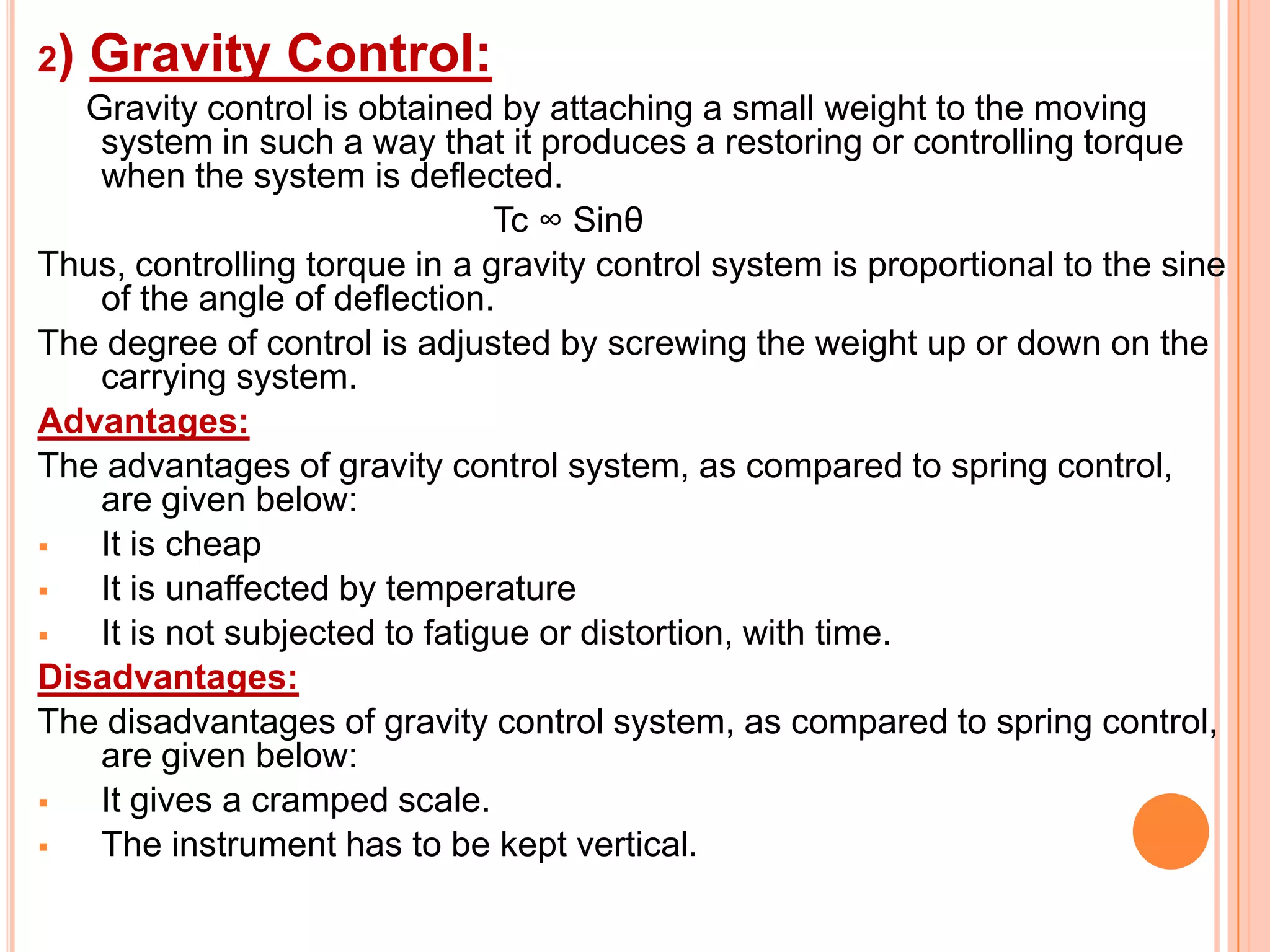 2)

Gravity Control:

Gravity control is obtained by attaching a small weight to the moving
system in such a way that it produces a restoring or controlling torque
when the system is deflected.
Tc ∞ Sinθ
Thus, controlling torque in a gravity control system is proportional to the sine
of the angle of deflection.
The degree of control is adjusted by screwing the weight up or down on the
carrying system.
Advantages:
The advantages of gravity control system, as compared to spring control,
are given below:

It is cheap

It is unaffected by temperature

It is not subjected to fatigue or distortion, with time.
Disadvantages:
The disadvantages of gravity control system, as compared to spring control,
are given below:

It gives a cramped scale.

The instrument has to be kept vertical.

 
