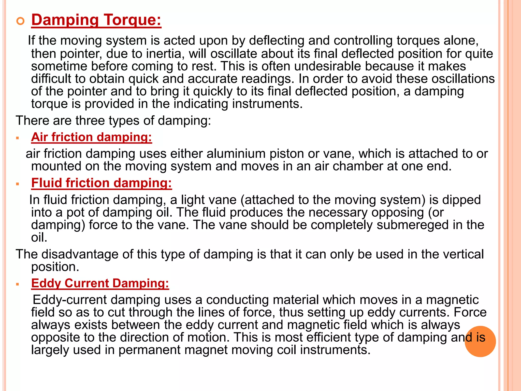 

Damping Torque:

If the moving system is acted upon by deflecting and controlling torques alone,
then pointer, due to inertia, will oscillate about its final deflected position for quite
sometime before coming to rest. This is often undesirable because it makes
difficult to obtain quick and accurate readings. In order to avoid these oscillations
of the pointer and to bring it quickly to its final deflected position, a damping
torque is provided in the indicating instruments.
There are three types of damping:


Air friction damping:

air friction damping uses either aluminium piston or vane, which is attached to or
mounted on the moving system and moves in an air chamber at one end.
 Fluid friction damping:
In fluid friction damping, a light vane (attached to the moving system) is dipped
into a pot of damping oil. The fluid produces the necessary opposing (or
damping) force to the vane. The vane should be completely submereged in the
oil.
The disadvantage of this type of damping is that it can only be used in the vertical
position.


Eddy Current Damping:

Eddy-current damping uses a conducting material which moves in a magnetic
field so as to cut through the lines of force, thus setting up eddy currents. Force
always exists between the eddy current and magnetic field which is always
opposite to the direction of motion. This is most efficient type of damping and is
largely used in permanent magnet moving coil instruments.

 