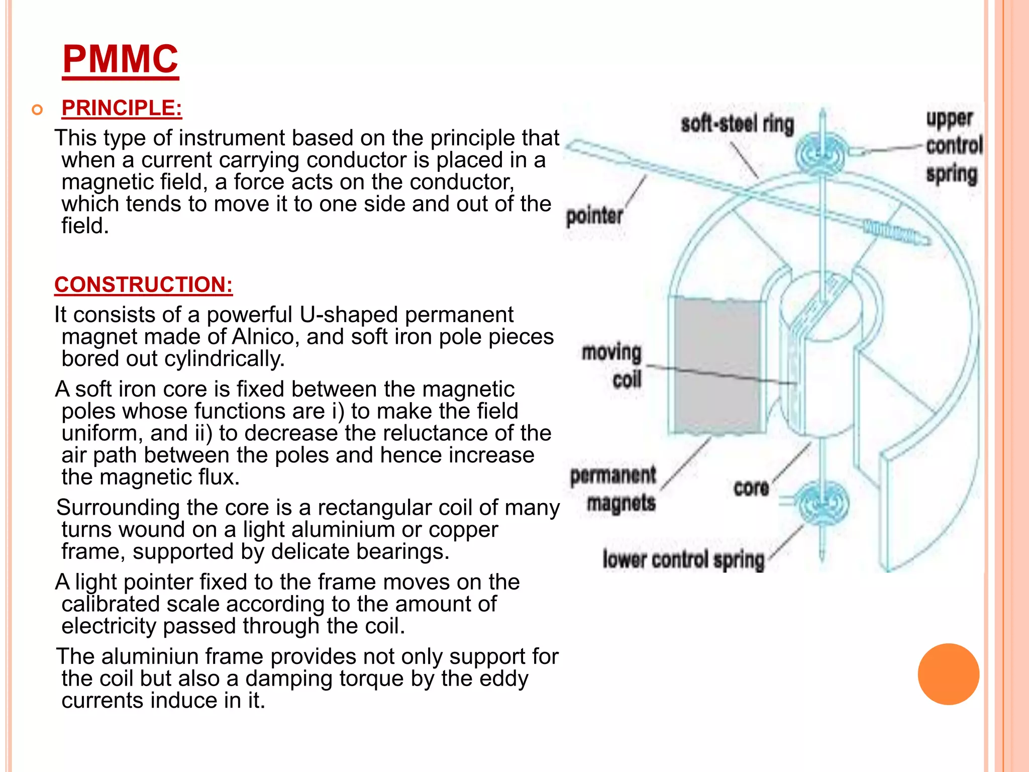 PMMC


PRINCIPLE:

This type of instrument based on the principle that
when a current carrying conductor is placed in a
magnetic field, a force acts on the conductor,
which tends to move it to one side and out of the
field.
CONSTRUCTION:

It consists of a powerful U-shaped permanent
magnet made of Alnico, and soft iron pole pieces
bored out cylindrically.
A soft iron core is fixed between the magnetic
poles whose functions are i) to make the field
uniform, and ii) to decrease the reluctance of the
air path between the poles and hence increase
the magnetic flux.
Surrounding the core is a rectangular coil of many
turns wound on a light aluminium or copper
frame, supported by delicate bearings.
A light pointer fixed to the frame moves on the
calibrated scale according to the amount of
electricity passed through the coil.
The aluminiun frame provides not only support for
the coil but also a damping torque by the eddy
currents induce in it.

 