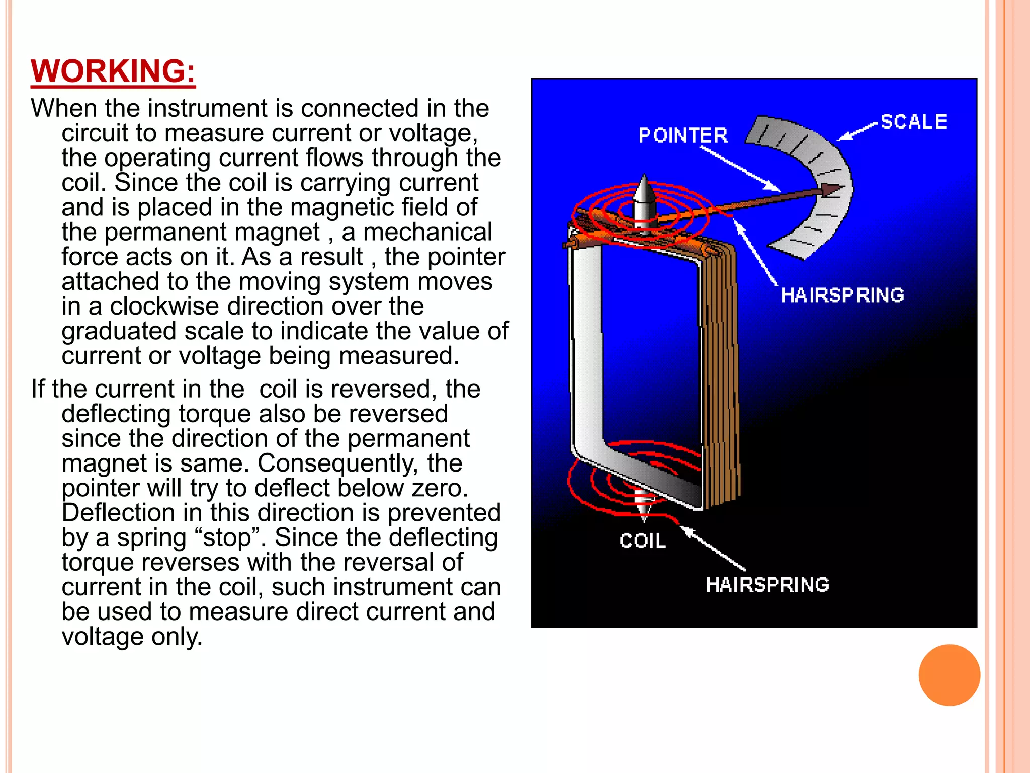 WORKING:
When the instrument is connected in the
circuit to measure current or voltage,
the operating current flows through the
coil. Since the coil is carrying current
and is placed in the magnetic field of
the permanent magnet , a mechanical
force acts on it. As a result , the pointer
attached to the moving system moves
in a clockwise direction over the
graduated scale to indicate the value of
current or voltage being measured.
If the current in the coil is reversed, the
deflecting torque also be reversed
since the direction of the permanent
magnet is same. Consequently, the
pointer will try to deflect below zero.
Deflection in this direction is prevented
by a spring “stop”. Since the deflecting
torque reverses with the reversal of
current in the coil, such instrument can
be used to measure direct current and
voltage only.

 