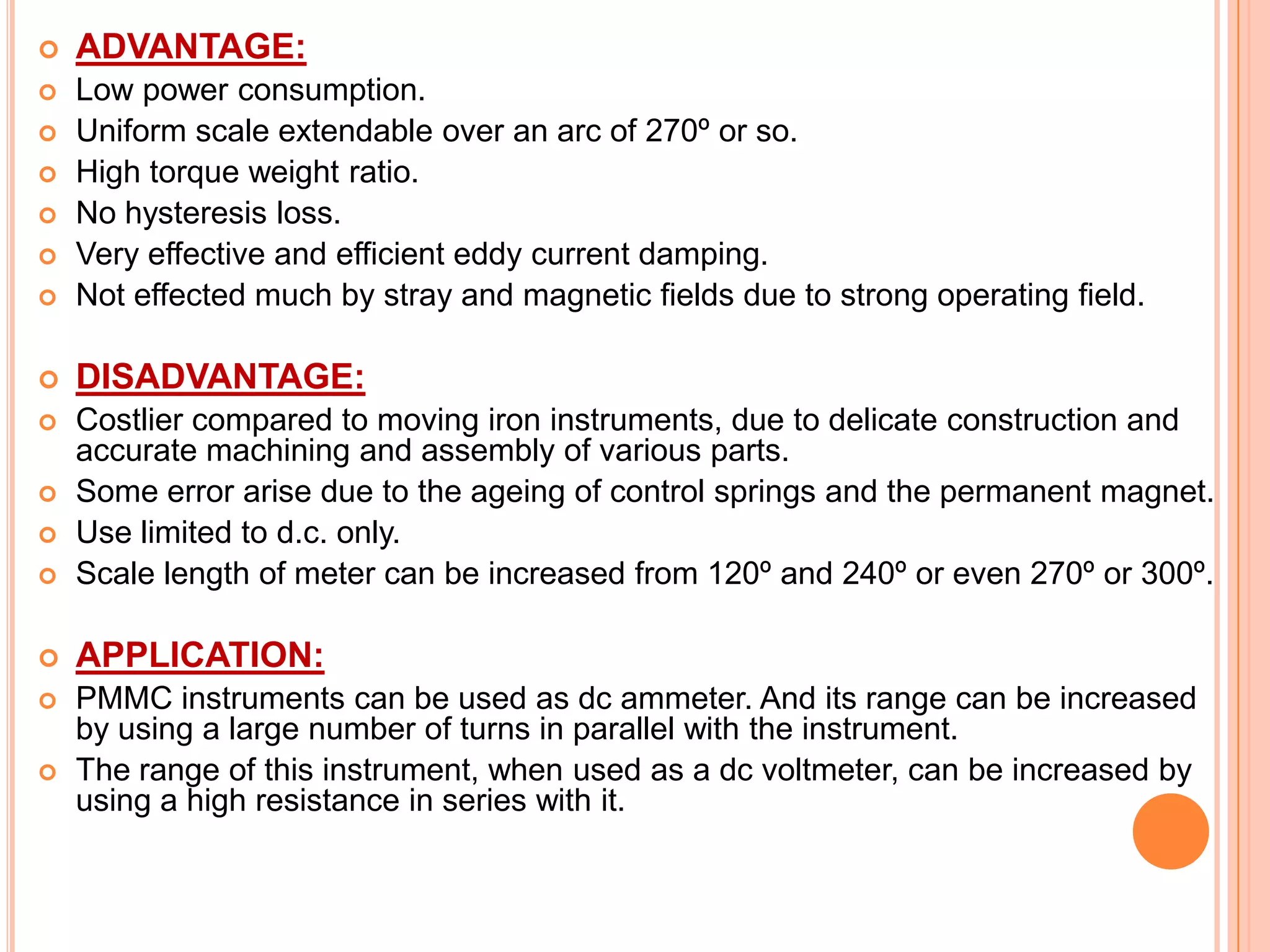

ADVANTAGE:





Low power consumption.
Uniform scale extendable over an arc of 270º or so.
High torque weight ratio.
No hysteresis loss.
Very effective and efficient eddy current damping.
Not effected much by stray and magnetic fields due to strong operating field.



DISADVANTAGE:





Costlier compared to moving iron instruments, due to delicate construction and
accurate machining and assembly of various parts.
Some error arise due to the ageing of control springs and the permanent magnet.
Use limited to d.c. only.
Scale length of meter can be increased from 120º and 240º or even 270º or 300º.



APPLICATION:



PMMC instruments can be used as dc ammeter. And its range can be increased
by using a large number of turns in parallel with the instrument.
The range of this instrument, when used as a dc voltmeter, can be increased by
using a high resistance in series with it.











 