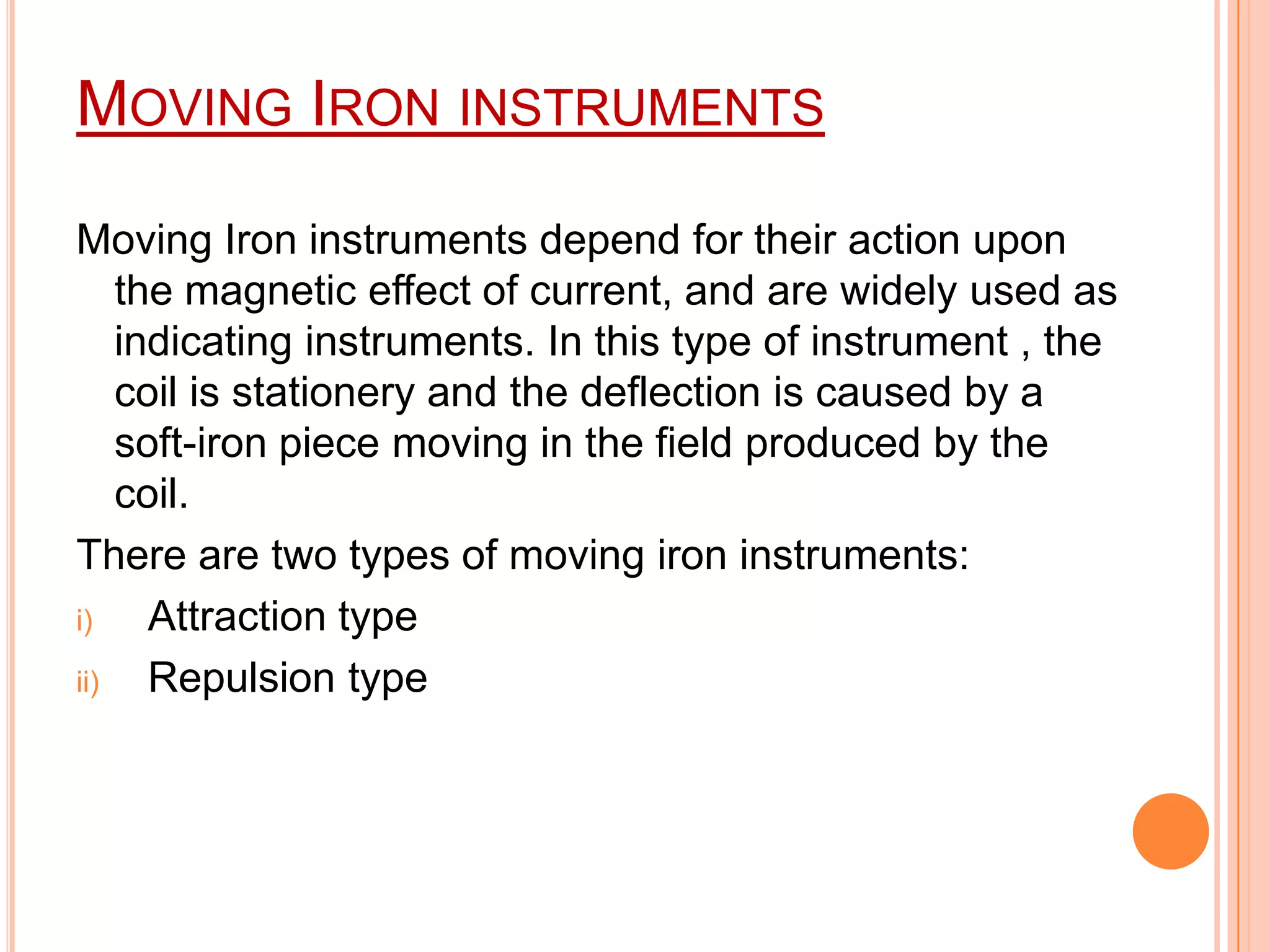 MOVING IRON INSTRUMENTS
Moving Iron instruments depend for their action upon
the magnetic effect of current, and are widely used as
indicating instruments. In this type of instrument , the
coil is stationery and the deflection is caused by a
soft-iron piece moving in the field produced by the
coil.
There are two types of moving iron instruments:
i)
Attraction type
ii)
Repulsion type

 