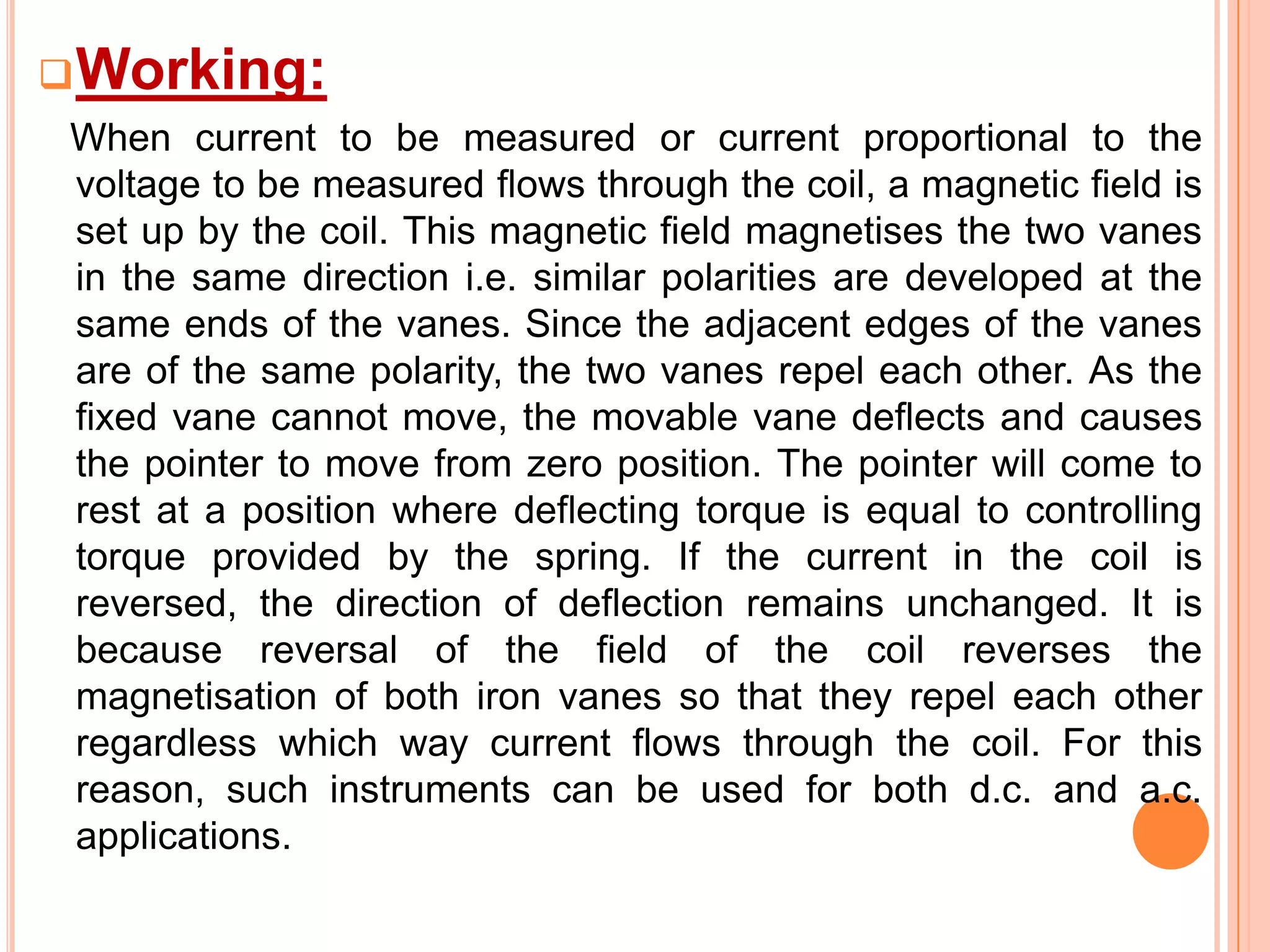  Working:
When current to be measured or current proportional to the
voltage to be measured flows through the coil, a magnetic field is
set up by the coil. This magnetic field magnetises the two vanes
in the same direction i.e. similar polarities are developed at the
same ends of the vanes. Since the adjacent edges of the vanes
are of the same polarity, the two vanes repel each other. As the
fixed vane cannot move, the movable vane deflects and causes
the pointer to move from zero position. The pointer will come to
rest at a position where deflecting torque is equal to controlling
torque provided by the spring. If the current in the coil is
reversed, the direction of deflection remains unchanged. It is
because reversal of the field of the coil reverses the
magnetisation of both iron vanes so that they repel each other
regardless which way current flows through the coil. For this
reason, such instruments can be used for both d.c. and a.c.
applications.

 
