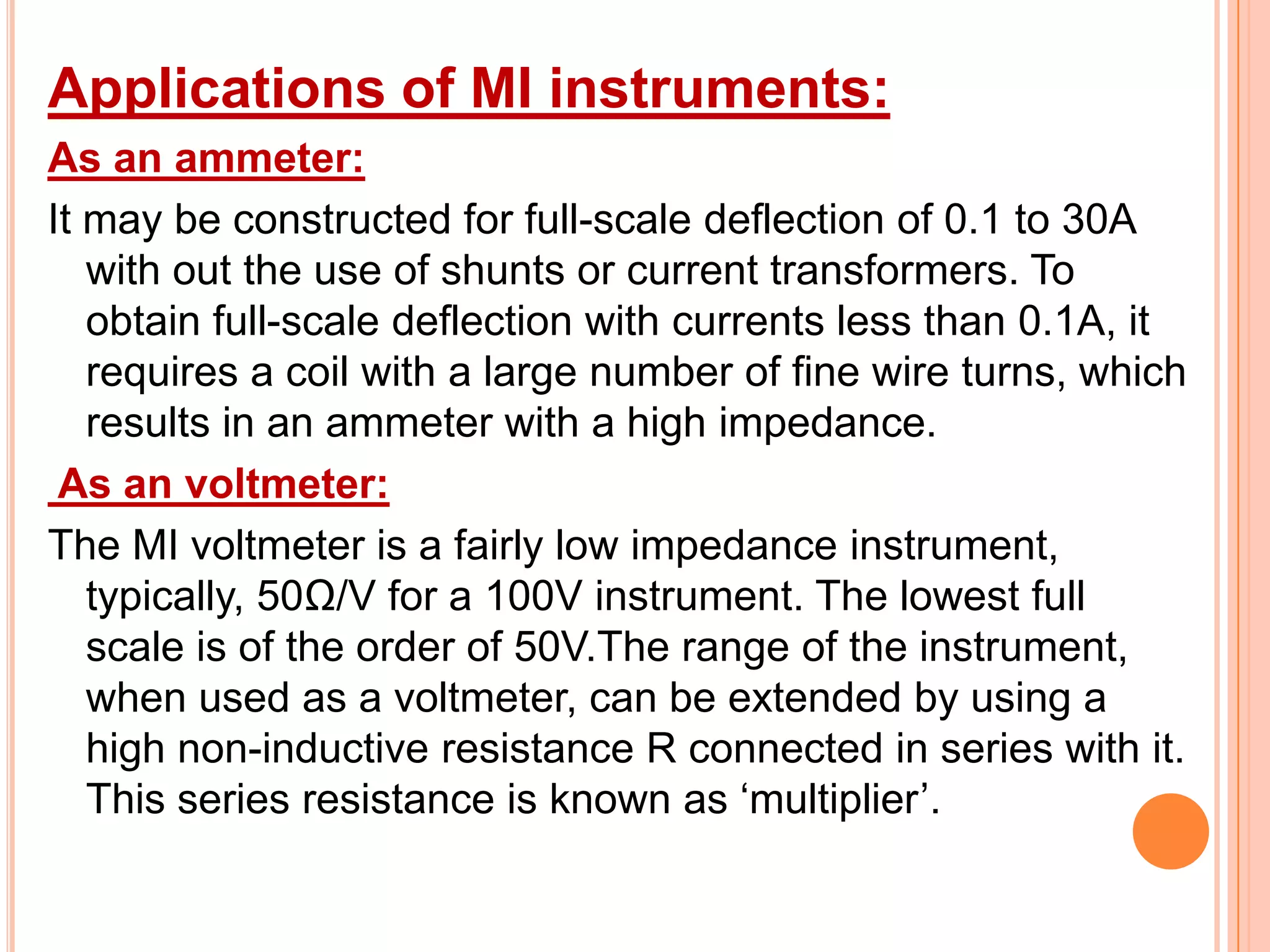 Applications of MI instruments:
As an ammeter:
It may be constructed for full-scale deflection of 0.1 to 30A
with out the use of shunts or current transformers. To
obtain full-scale deflection with currents less than 0.1A, it
requires a coil with a large number of fine wire turns, which
results in an ammeter with a high impedance.
As an voltmeter:
The MI voltmeter is a fairly low impedance instrument,
typically, 50Ω/V for a 100V instrument. The lowest full
scale is of the order of 50V.The range of the instrument,
when used as a voltmeter, can be extended by using a
high non-inductive resistance R connected in series with it.
This series resistance is known as „multiplier‟.

 