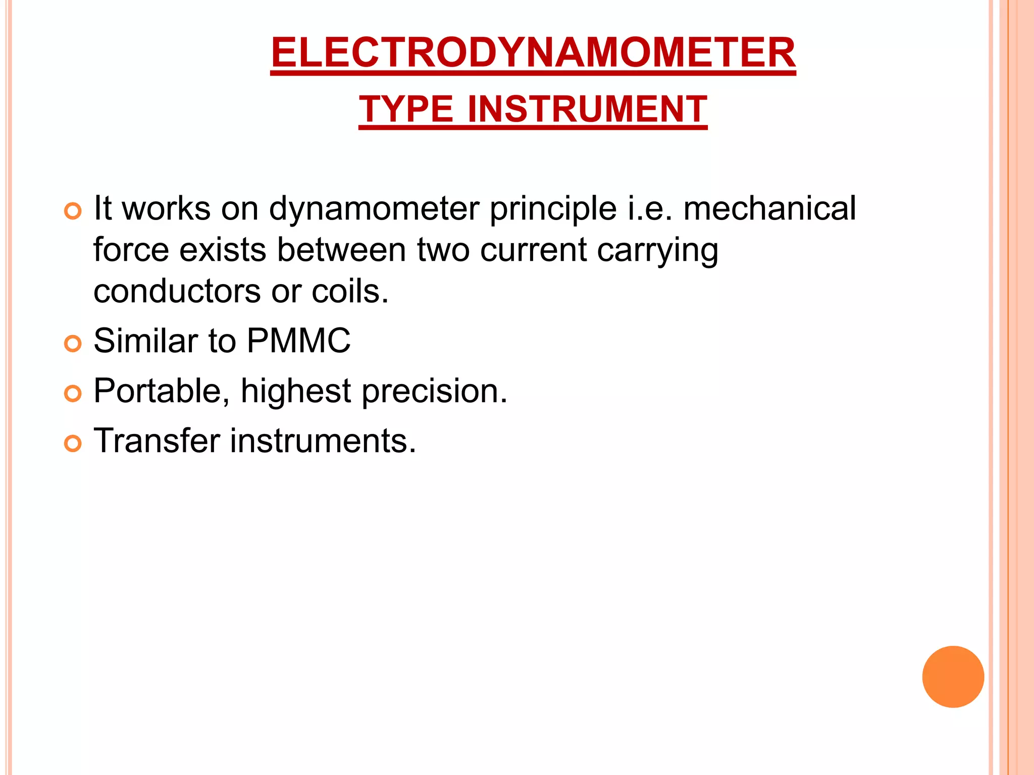 ELECTRODYNAMOMETER
TYPE INSTRUMENT
It works on dynamometer principle i.e. mechanical
force exists between two current carrying
conductors or coils.
 Similar to PMMC
 Portable, highest precision.
 Transfer instruments.


 