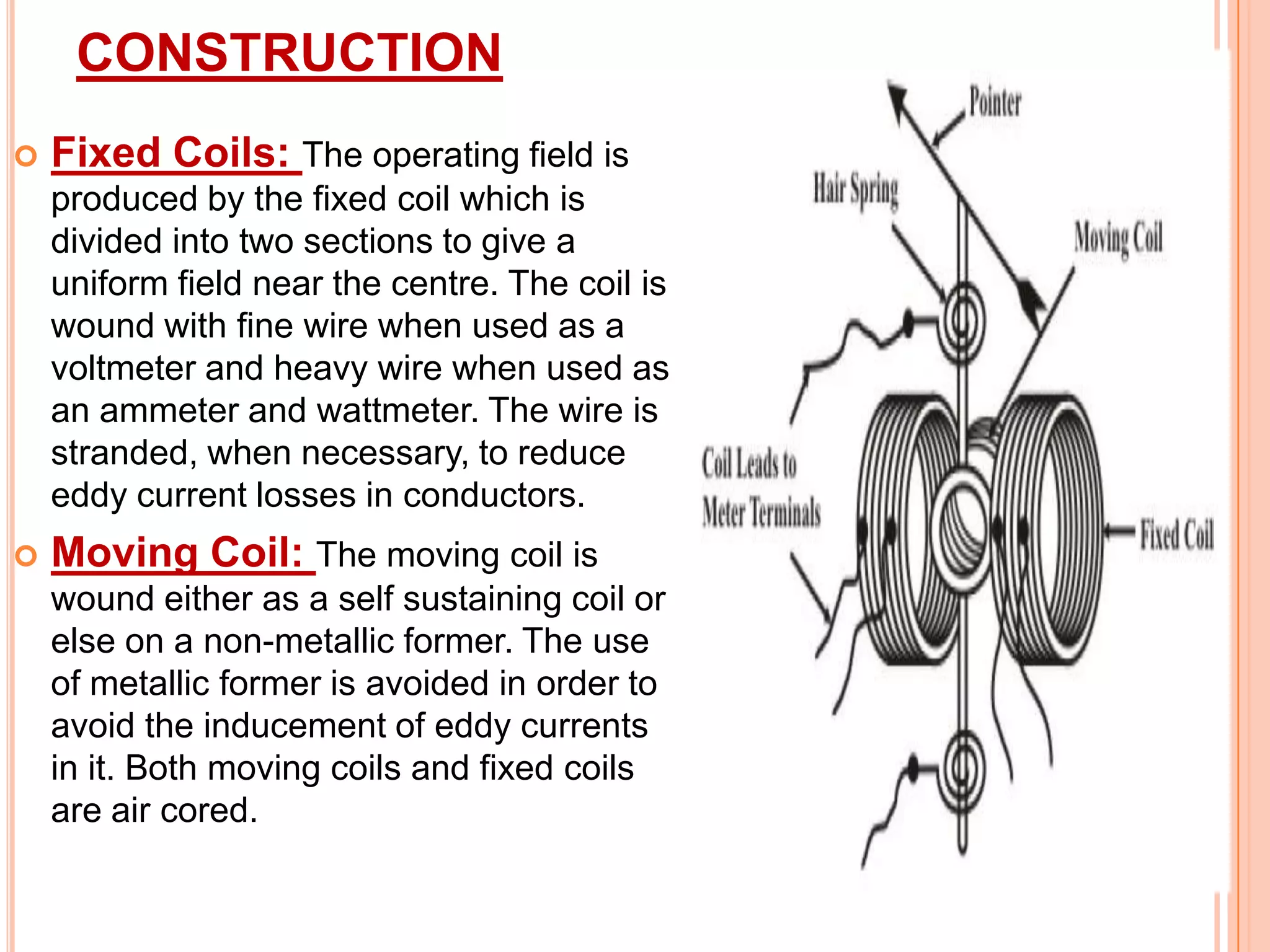 CONSTRUCTION


Fixed Coils: The operating field is
produced by the fixed coil which is
divided into two sections to give a
uniform field near the centre. The coil is
wound with fine wire when used as a
voltmeter and heavy wire when used as
an ammeter and wattmeter. The wire is
stranded, when necessary, to reduce
eddy current losses in conductors.



Moving Coil: The moving coil is
wound either as a self sustaining coil or
else on a non-metallic former. The use
of metallic former is avoided in order to
avoid the inducement of eddy currents
in it. Both moving coils and fixed coils
are air cored.

 
