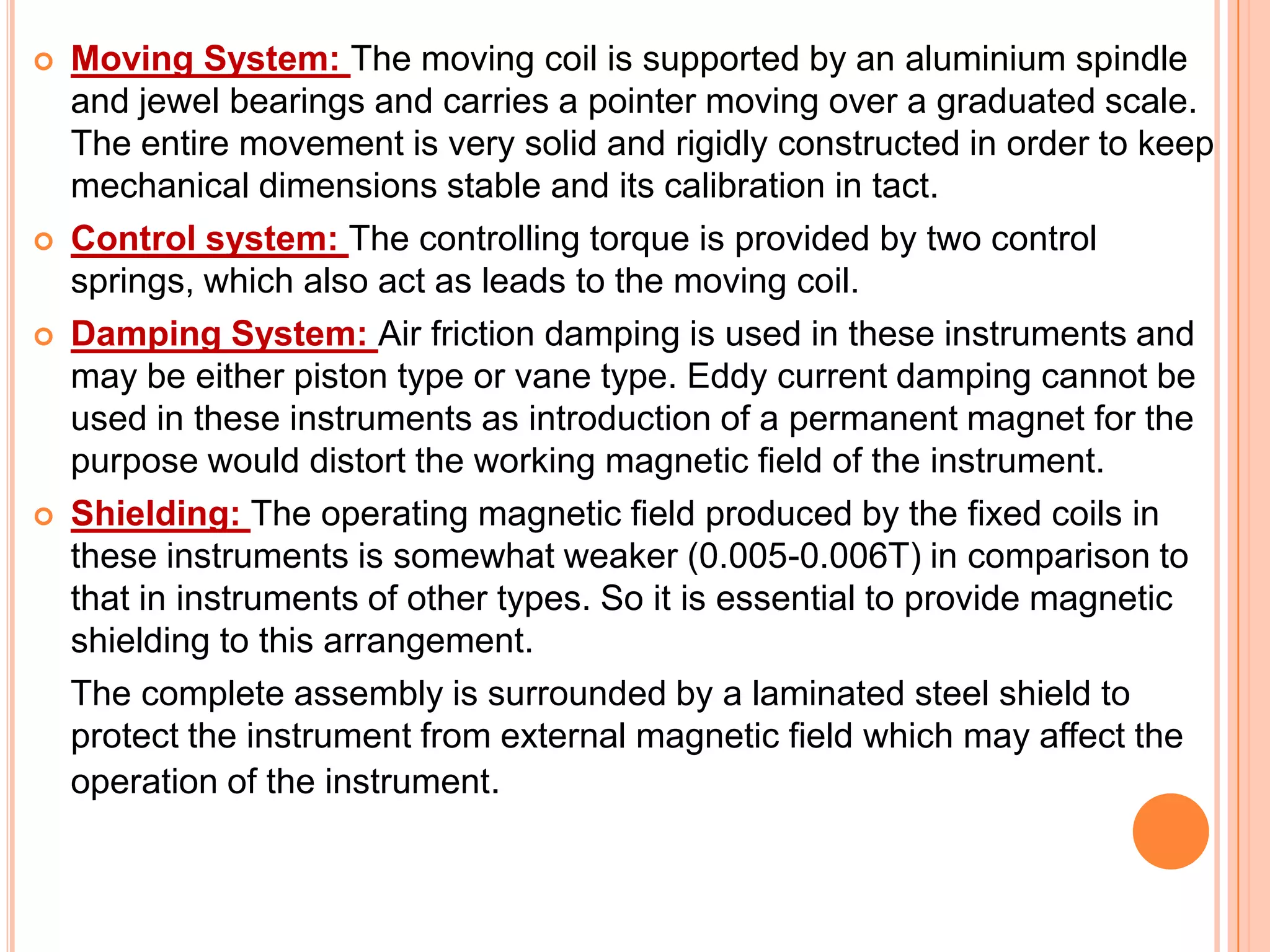 







Moving System: The moving coil is supported by an aluminium spindle
and jewel bearings and carries a pointer moving over a graduated scale.
The entire movement is very solid and rigidly constructed in order to keep
mechanical dimensions stable and its calibration in tact.
Control system: The controlling torque is provided by two control
springs, which also act as leads to the moving coil.
Damping System: Air friction damping is used in these instruments and
may be either piston type or vane type. Eddy current damping cannot be
used in these instruments as introduction of a permanent magnet for the
purpose would distort the working magnetic field of the instrument.
Shielding: The operating magnetic field produced by the fixed coils in
these instruments is somewhat weaker (0.005-0.006T) in comparison to
that in instruments of other types. So it is essential to provide magnetic
shielding to this arrangement.
The complete assembly is surrounded by a laminated steel shield to
protect the instrument from external magnetic field which may affect the
operation of the instrument.

 