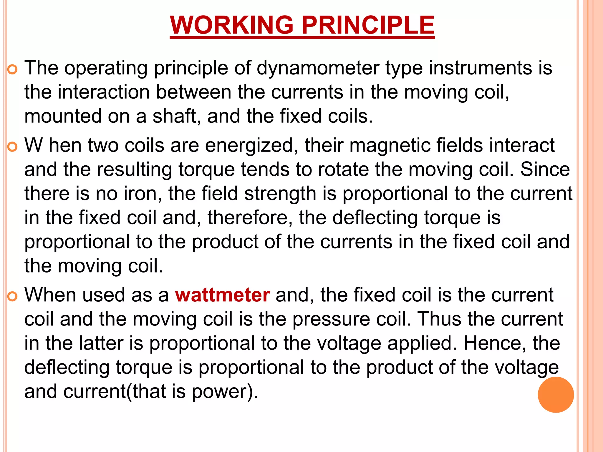 WORKING PRINCIPLE
The operating principle of dynamometer type instruments is
the interaction between the currents in the moving coil,
mounted on a shaft, and the fixed coils.
 W hen two coils are energized, their magnetic fields interact
and the resulting torque tends to rotate the moving coil. Since
there is no iron, the field strength is proportional to the current
in the fixed coil and, therefore, the deflecting torque is
proportional to the product of the currents in the fixed coil and
the moving coil.
 When used as a wattmeter and, the fixed coil is the current
coil and the moving coil is the pressure coil. Thus the current
in the latter is proportional to the voltage applied. Hence, the
deflecting torque is proportional to the product of the voltage
and current(that is power).


 