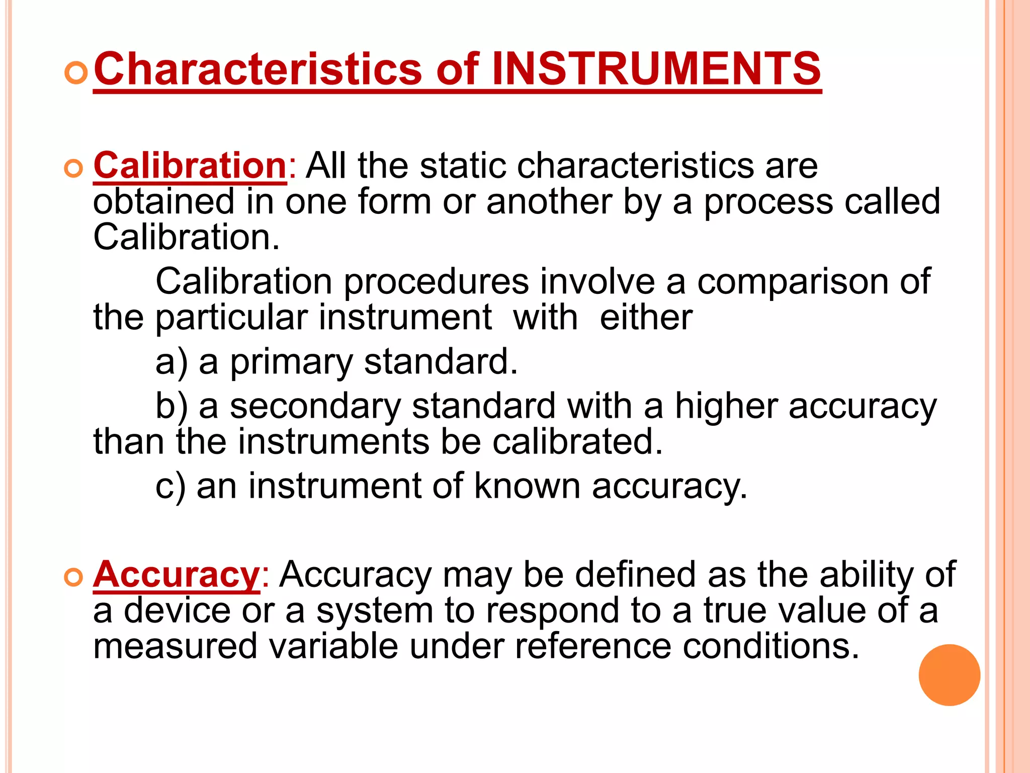  Characteristics

of INSTRUMENTS

 Calibration: All

the static characteristics are
obtained in one form or another by a process called
Calibration.
Calibration procedures involve a comparison of
the particular instrument with either
a) a primary standard.
b) a secondary standard with a higher accuracy
than the instruments be calibrated.
c) an instrument of known accuracy.

 Accuracy:

Accuracy may be defined as the ability of
a device or a system to respond to a true value of a
measured variable under reference conditions.

 