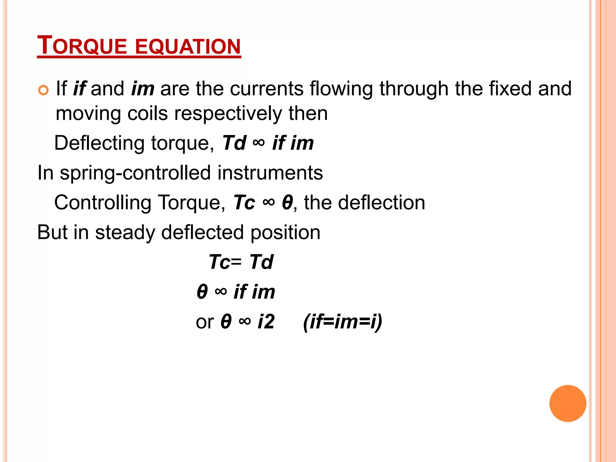 TORQUE EQUATION
If if and im are the currents flowing through the fixed and
moving coils respectively then
Deflecting torque, Td ∞ if im
In spring-controlled instruments
Controlling Torque, Tc ∞ θ, the deflection
But in steady deflected position
Tc= Td
θ ∞ if im
or θ ∞ i2 (if=im=i)


 