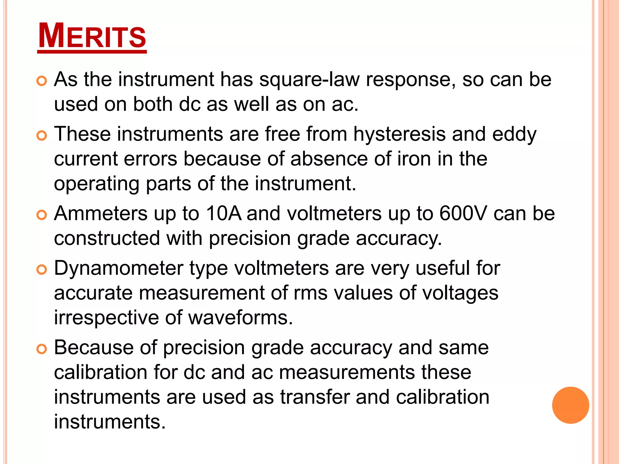 MERITS
As the instrument has square-law response, so can be
used on both dc as well as on ac.
 These instruments are free from hysteresis and eddy
current errors because of absence of iron in the
operating parts of the instrument.
 Ammeters up to 10A and voltmeters up to 600V can be
constructed with precision grade accuracy.
 Dynamometer type voltmeters are very useful for
accurate measurement of rms values of voltages
irrespective of waveforms.
 Because of precision grade accuracy and same
calibration for dc and ac measurements these
instruments are used as transfer and calibration
instruments.


 