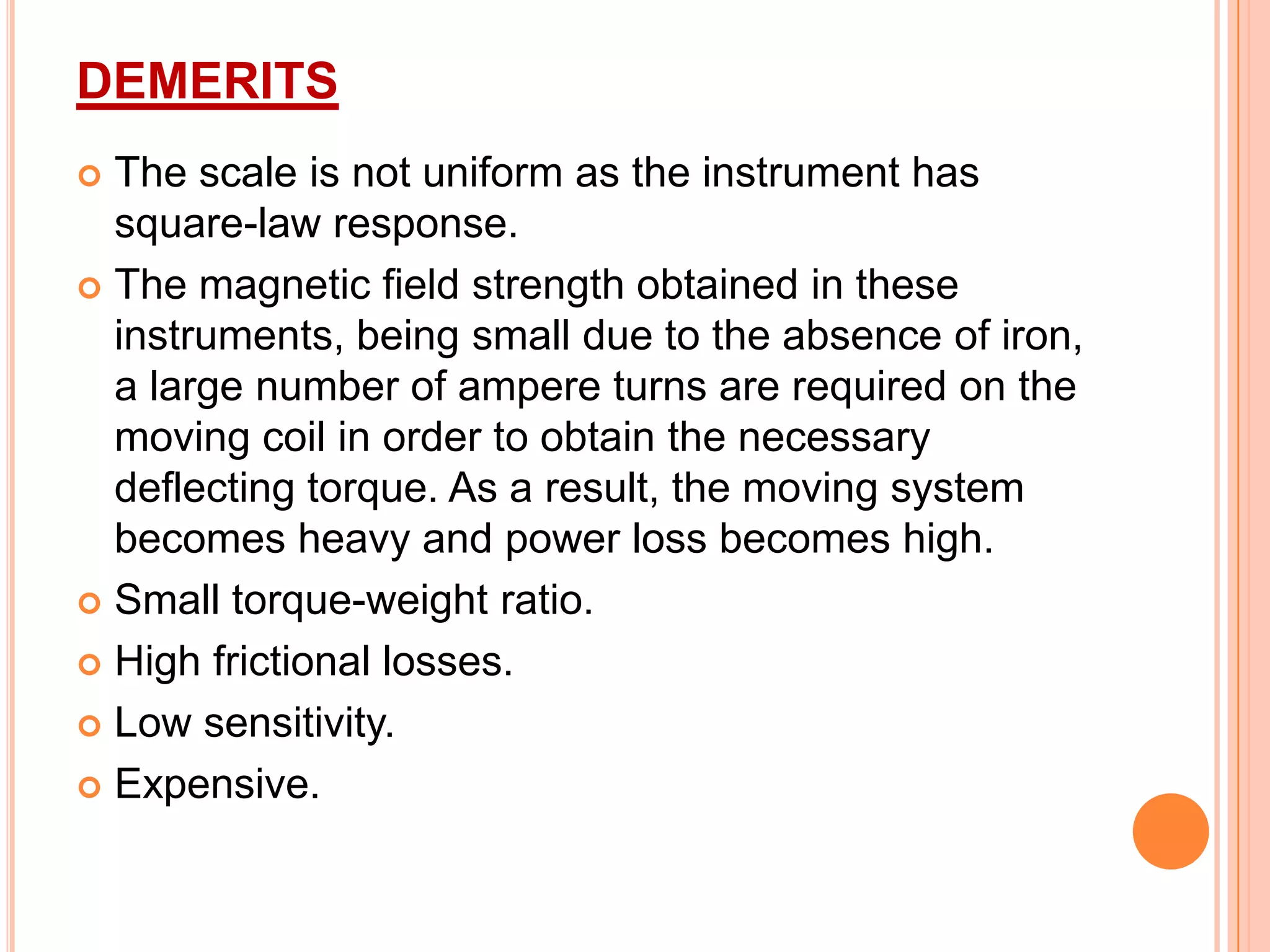 DEMERITS
The scale is not uniform as the instrument has
square-law response.
 The magnetic field strength obtained in these
instruments, being small due to the absence of iron,
a large number of ampere turns are required on the
moving coil in order to obtain the necessary
deflecting torque. As a result, the moving system
becomes heavy and power loss becomes high.
 Small torque-weight ratio.
 High frictional losses.
 Low sensitivity.
 Expensive.


 