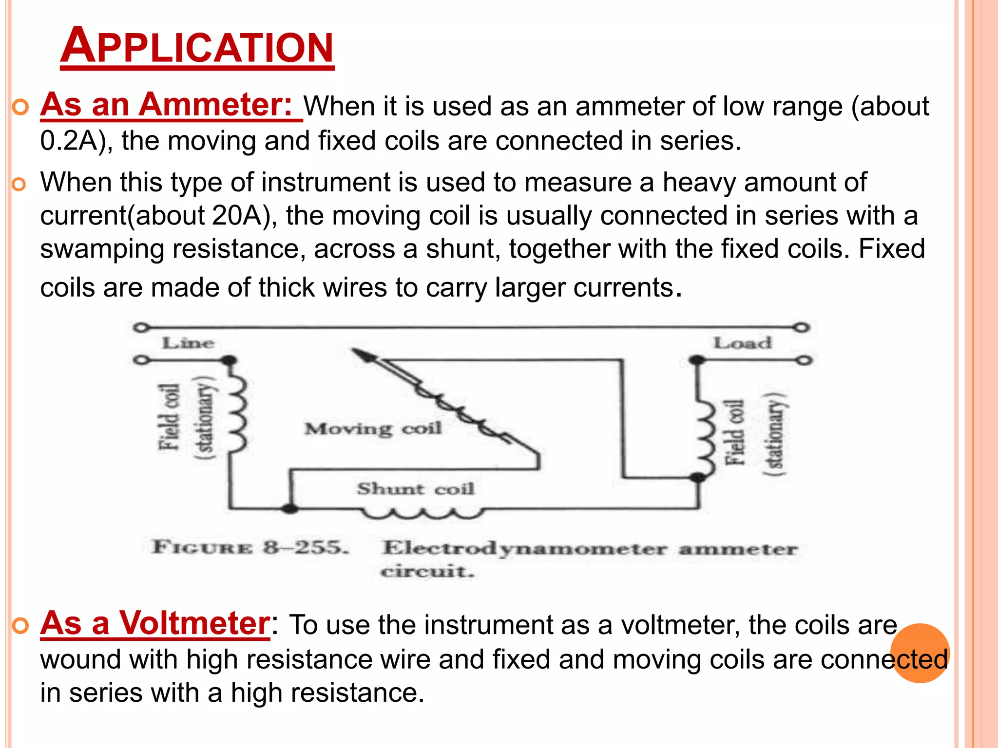 APPLICATION





As an Ammeter: When it is used as an ammeter of low range (about
0.2A), the moving and fixed coils are connected in series.
When this type of instrument is used to measure a heavy amount of
current(about 20A), the moving coil is usually connected in series with a
swamping resistance, across a shunt, together with the fixed coils. Fixed
coils are made of thick wires to carry larger currents.

As a Voltmeter: To use the instrument as a voltmeter, the coils are
wound with high resistance wire and fixed and moving coils are connected
in series with a high resistance.

 