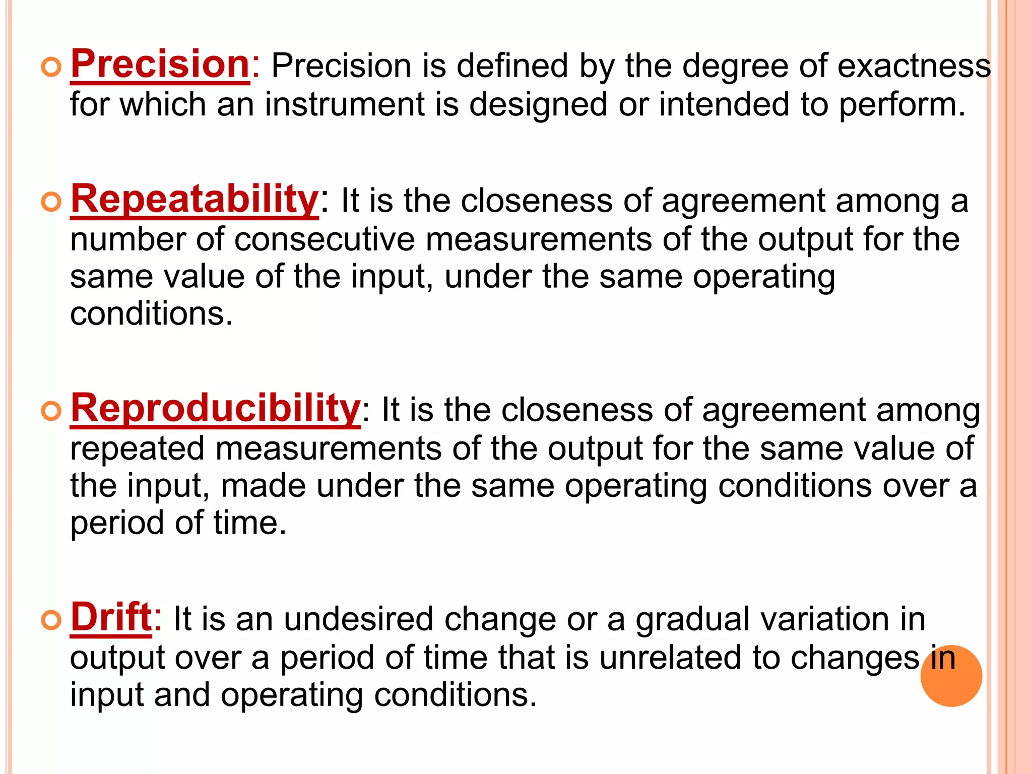  Precision:

Precision is defined by the degree of exactness
for which an instrument is designed or intended to perform.

 Repeatability:

It is the closeness of agreement among a
number of consecutive measurements of the output for the
same value of the input, under the same operating
conditions.

 Reproducibility:

It is the closeness of agreement among
repeated measurements of the output for the same value of
the input, made under the same operating conditions over a
period of time.

 Drift:

It is an undesired change or a gradual variation in
output over a period of time that is unrelated to changes in
input and operating conditions.

 