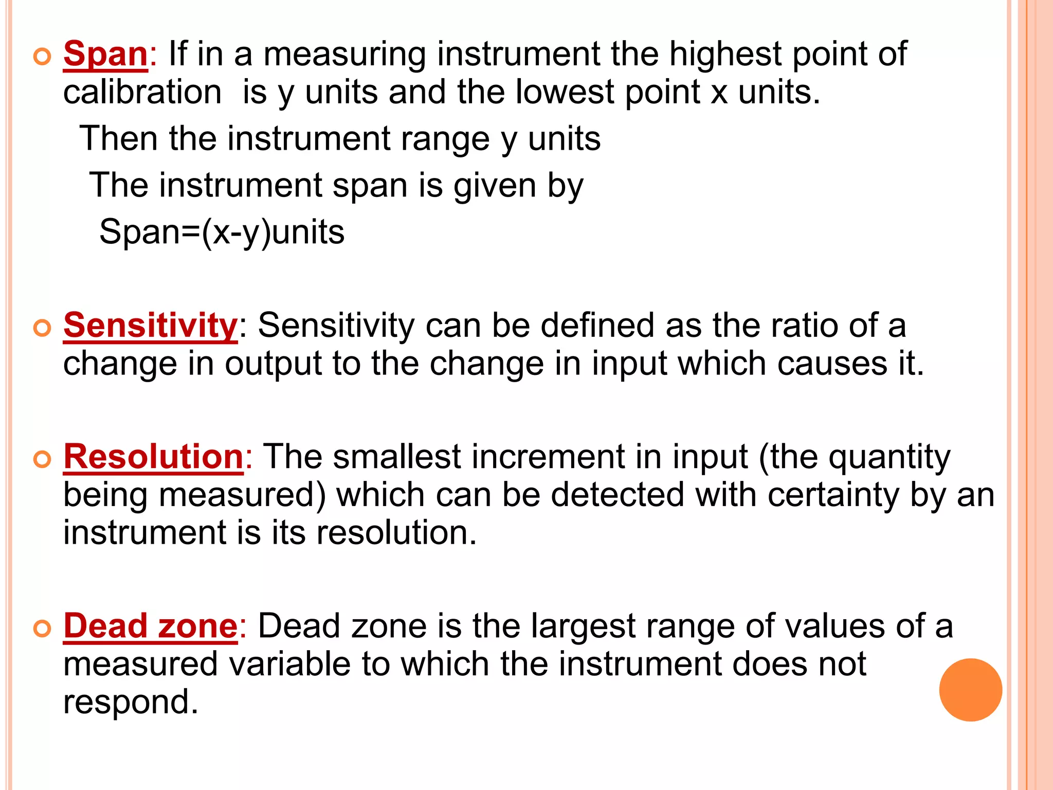 

Span: If in a measuring instrument the highest point of
calibration is y units and the lowest point x units.
Then the instrument range y units
The instrument span is given by
Span=(x-y)units



Sensitivity: Sensitivity can be defined as the ratio of a
change in output to the change in input which causes it.



Resolution: The smallest increment in input (the quantity
being measured) which can be detected with certainty by an
instrument is its resolution.



Dead zone: Dead zone is the largest range of values of a
measured variable to which the instrument does not
respond.

 