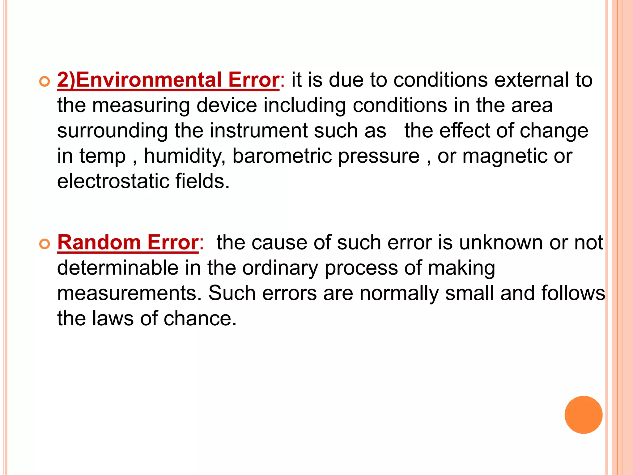 

2)Environmental Error: it is due to conditions external to
the measuring device including conditions in the area
surrounding the instrument such as the effect of change
in temp , humidity, barometric pressure , or magnetic or
electrostatic fields.



Random Error: the cause of such error is unknown or not
determinable in the ordinary process of making
measurements. Such errors are normally small and follows
the laws of chance.

 