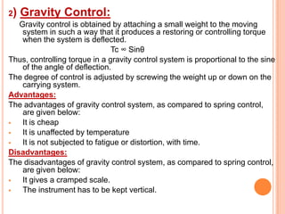 2)

Gravity Control:

Gravity control is obtained by attaching a small weight to the moving
system in such a way that it produces a restoring or controlling torque
when the system is deflected.
Tc ∞ Sinθ
Thus, controlling torque in a gravity control system is proportional to the sine
of the angle of deflection.
The degree of control is adjusted by screwing the weight up or down on the
carrying system.
Advantages:
The advantages of gravity control system, as compared to spring control,
are given below:

It is cheap

It is unaffected by temperature

It is not subjected to fatigue or distortion, with time.
Disadvantages:
The disadvantages of gravity control system, as compared to spring control,
are given below:

It gives a cramped scale.

The instrument has to be kept vertical.

 