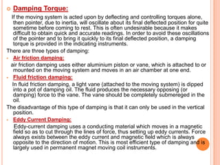 

Damping Torque:

If the moving system is acted upon by deflecting and controlling torques alone,
then pointer, due to inertia, will oscillate about its final deflected position for quite
sometime before coming to rest. This is often undesirable because it makes
difficult to obtain quick and accurate readings. In order to avoid these oscillations
of the pointer and to bring it quickly to its final deflected position, a damping
torque is provided in the indicating instruments.
There are three types of damping:


Air friction damping:

air friction damping uses either aluminium piston or vane, which is attached to or
mounted on the moving system and moves in an air chamber at one end.
 Fluid friction damping:
In fluid friction damping, a light vane (attached to the moving system) is dipped
into a pot of damping oil. The fluid produces the necessary opposing (or
damping) force to the vane. The vane should be completely submereged in the
oil.
The disadvantage of this type of damping is that it can only be used in the vertical
position.


Eddy Current Damping:

Eddy-current damping uses a conducting material which moves in a magnetic
field so as to cut through the lines of force, thus setting up eddy currents. Force
always exists between the eddy current and magnetic field which is always
opposite to the direction of motion. This is most efficient type of damping and is
largely used in permanent magnet moving coil instruments.

 