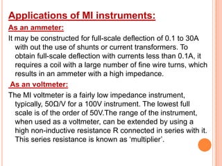 Applications of MI instruments:
As an ammeter:
It may be constructed for full-scale deflection of 0.1 to 30A
with out the use of shunts or current transformers. To
obtain full-scale deflection with currents less than 0.1A, it
requires a coil with a large number of fine wire turns, which
results in an ammeter with a high impedance.
As an voltmeter:
The MI voltmeter is a fairly low impedance instrument,
typically, 50Ω/V for a 100V instrument. The lowest full
scale is of the order of 50V.The range of the instrument,
when used as a voltmeter, can be extended by using a
high non-inductive resistance R connected in series with it.
This series resistance is known as „multiplier‟.

 