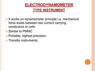 ELECTRODYNAMOMETER
TYPE INSTRUMENT
It works on dynamometer principle i.e. mechanical
force exists between two current carrying
conductors or coils.
 Similar to PMMC
 Portable, highest precision.
 Transfer instruments.


 