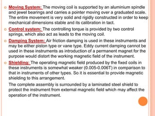 







Moving System: The moving coil is supported by an aluminium spindle
and jewel bearings and carries a pointer moving over a graduated scale.
The entire movement is very solid and rigidly constructed in order to keep
mechanical dimensions stable and its calibration in tact.
Control system: The controlling torque is provided by two control
springs, which also act as leads to the moving coil.
Damping System: Air friction damping is used in these instruments and
may be either piston type or vane type. Eddy current damping cannot be
used in these instruments as introduction of a permanent magnet for the
purpose would distort the working magnetic field of the instrument.
Shielding: The operating magnetic field produced by the fixed coils in
these instruments is somewhat weaker (0.005-0.006T) in comparison to
that in instruments of other types. So it is essential to provide magnetic
shielding to this arrangement.
The complete assembly is surrounded by a laminated steel shield to
protect the instrument from external magnetic field which may affect the
operation of the instrument.

 