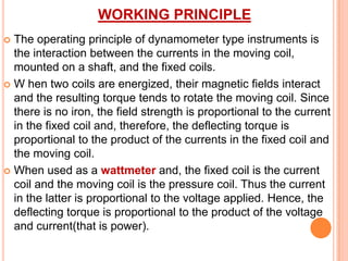 WORKING PRINCIPLE
The operating principle of dynamometer type instruments is
the interaction between the currents in the moving coil,
mounted on a shaft, and the fixed coils.
 W hen two coils are energized, their magnetic fields interact
and the resulting torque tends to rotate the moving coil. Since
there is no iron, the field strength is proportional to the current
in the fixed coil and, therefore, the deflecting torque is
proportional to the product of the currents in the fixed coil and
the moving coil.
 When used as a wattmeter and, the fixed coil is the current
coil and the moving coil is the pressure coil. Thus the current
in the latter is proportional to the voltage applied. Hence, the
deflecting torque is proportional to the product of the voltage
and current(that is power).


 