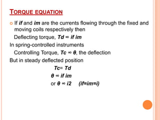 TORQUE EQUATION
If if and im are the currents flowing through the fixed and
moving coils respectively then
Deflecting torque, Td ∞ if im
In spring-controlled instruments
Controlling Torque, Tc ∞ θ, the deflection
But in steady deflected position
Tc= Td
θ ∞ if im
or θ ∞ i2 (if=im=i)


 