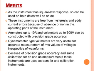 MERITS
As the instrument has square-law response, so can be
used on both dc as well as on ac.
 These instruments are free from hysteresis and eddy
current errors because of absence of iron in the
operating parts of the instrument.
 Ammeters up to 10A and voltmeters up to 600V can be
constructed with precision grade accuracy.
 Dynamometer type voltmeters are very useful for
accurate measurement of rms values of voltages
irrespective of waveforms.
 Because of precision grade accuracy and same
calibration for dc and ac measurements these
instruments are used as transfer and calibration
instruments.


 