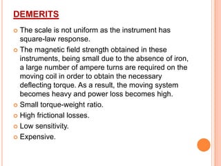 DEMERITS
The scale is not uniform as the instrument has
square-law response.
 The magnetic field strength obtained in these
instruments, being small due to the absence of iron,
a large number of ampere turns are required on the
moving coil in order to obtain the necessary
deflecting torque. As a result, the moving system
becomes heavy and power loss becomes high.
 Small torque-weight ratio.
 High frictional losses.
 Low sensitivity.
 Expensive.


 