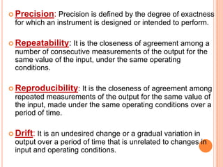  Precision:

Precision is defined by the degree of exactness
for which an instrument is designed or intended to perform.

 Repeatability:

It is the closeness of agreement among a
number of consecutive measurements of the output for the
same value of the input, under the same operating
conditions.

 Reproducibility:

It is the closeness of agreement among
repeated measurements of the output for the same value of
the input, made under the same operating conditions over a
period of time.

 Drift:

It is an undesired change or a gradual variation in
output over a period of time that is unrelated to changes in
input and operating conditions.

 