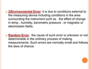 

2)Environmental Error: it is due to conditions external to
the measuring device including conditions in the area
surrounding the instrument such as the effect of change
in temp , humidity, barometric pressure , or magnetic or
electrostatic fields.



Random Error: the cause of such error is unknown or not
determinable in the ordinary process of making
measurements. Such errors are normally small and follows
the laws of chance.

 