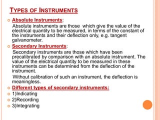 TYPES OF INSTRUMENTS










Absolute Instruments:
Absolute instruments are those which give the value of the
electrical quantity to be measured, in terms of the constant of
the instruments and their deflection only, e.g. tangent
galvanometer.
Secondary Instruments:
Secondary instruments are those which have been
precalibrated by comparison with an absolute instrument. The
value of the electrical quantity to be measured in these
instruments can be determined from the deflection of the
instrument.
Without calibration of such an instrument, the deflection is
meaningless.
Different types of secondary instruments:
1)Indicating
2)Recording
3)Integrating

 
